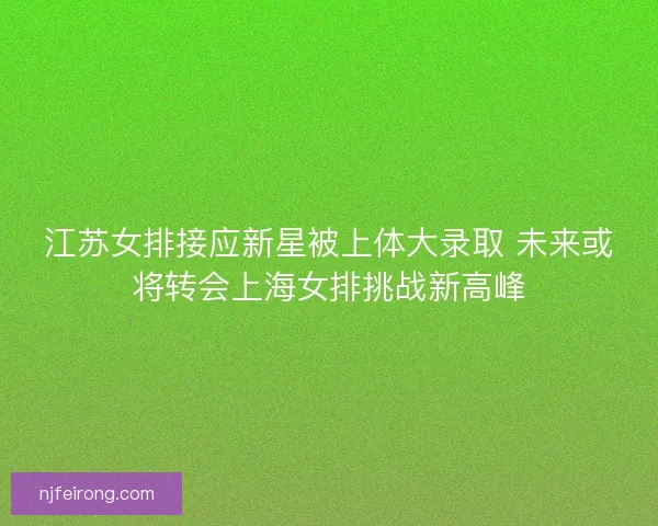 江苏女排接应新星被上体大录取 未来或将转会上海女排挑战新高峰