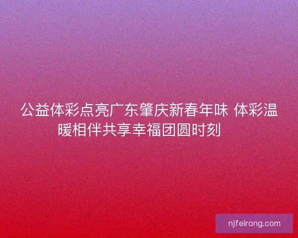 公益体彩点亮广东肇庆新春年味 体彩温暖相伴共享幸福团圆时刻 🎉
