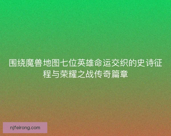 围绕魔兽地图七位英雄命运交织的史诗征程与荣耀之战传奇篇章