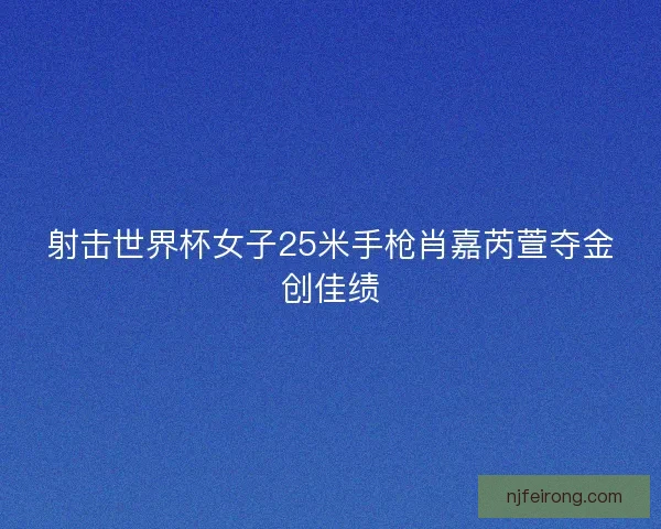 射击世界杯女子25米手枪肖嘉芮萱夺金创佳绩