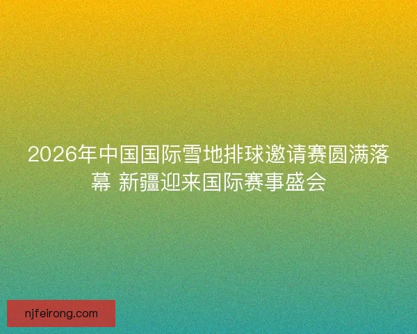 2026年中国国际雪地排球邀请赛圆满落幕 新疆迎来国际赛事盛会