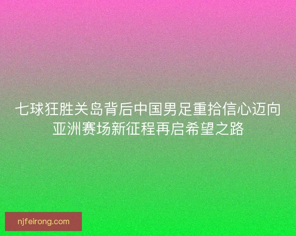 七球狂胜关岛背后中国男足重拾信心迈向亚洲赛场新征程再启希望之路