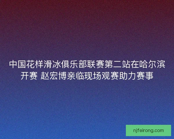 中国花样滑冰俱乐部联赛第二站在哈尔滨开赛 赵宏博亲临现场观赛助力赛事