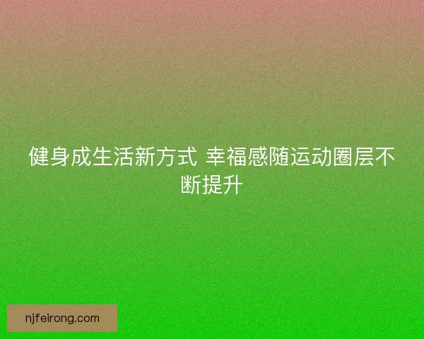 健身成生活新方式 幸福感随运动圈层不断提升