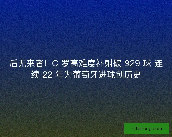 后无来者！C 罗高难度补射破 929 球 连续 22 年为葡萄牙进球创历史