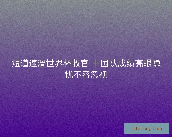 短道速滑世界杯收官 中国队成绩亮眼隐忧不容忽视