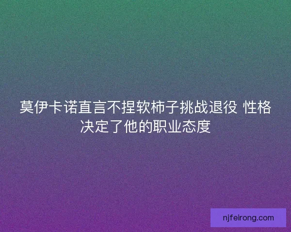 莫伊卡诺直言不捏软柿子挑战退役 性格决定了他的职业态度
