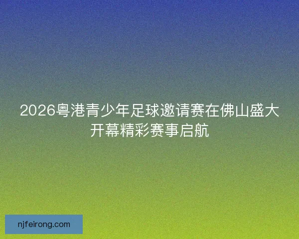 2026粤港青少年足球邀请赛在佛山盛大开幕精彩赛事启航