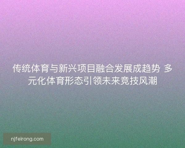 传统体育与新兴项目融合发展成趋势 多元化体育形态引领未来竞技风潮