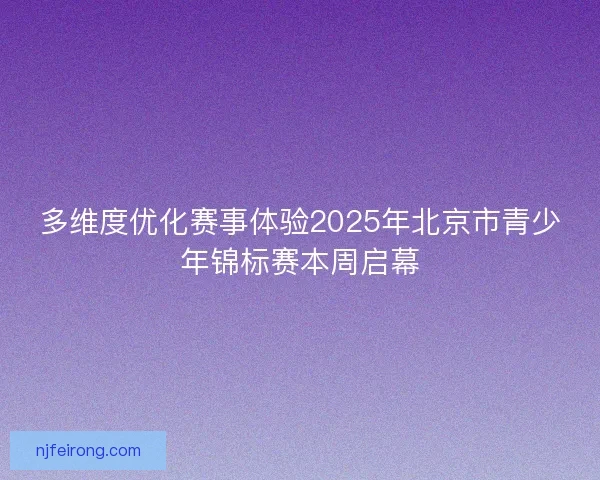 多维度优化赛事体验2025年北京市青少年锦标赛本周启幕