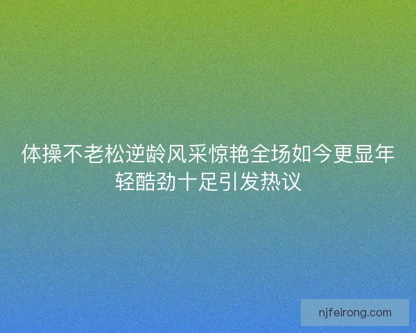 体操不老松逆龄风采惊艳全场如今更显年轻酷劲十足引发热议 体操不老松逆龄风采惊艳全场如今更显年轻酷劲十足引发热议