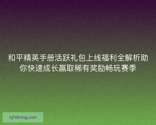 和平精英手册活跃礼包上线福利全解析助你快速成长赢取稀有奖励畅玩赛季