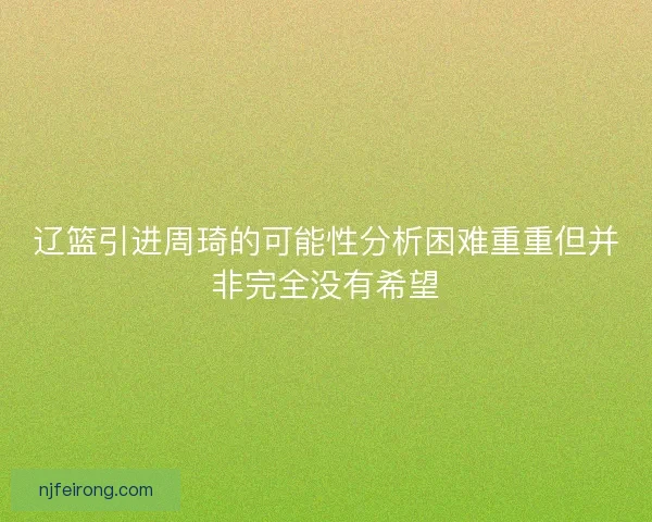辽篮引进周琦的可能性分析困难重重但并非完全没有希望