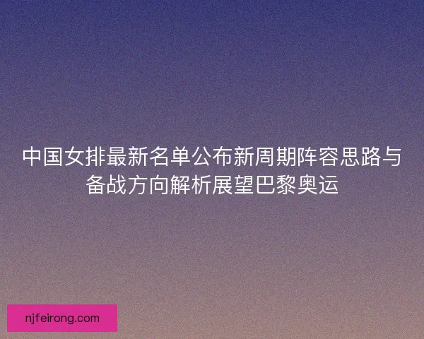 中国女排最新名单公布新周期阵容思路与备战方向解析展望巴黎奥运 中国女排最新名单公布新周期阵容思路与备战方向解析展望巴黎奥运