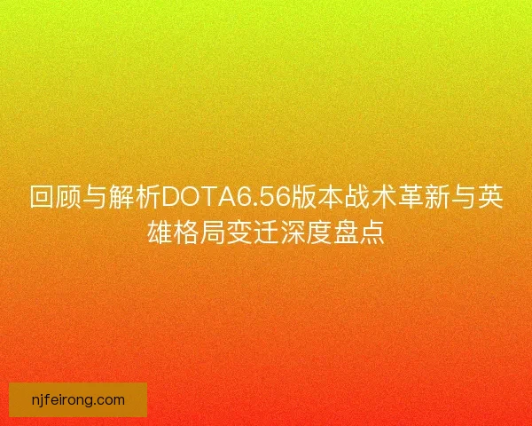 回顾与解析DOTA6.56版本战术革新与英雄格局变迁深度盘点