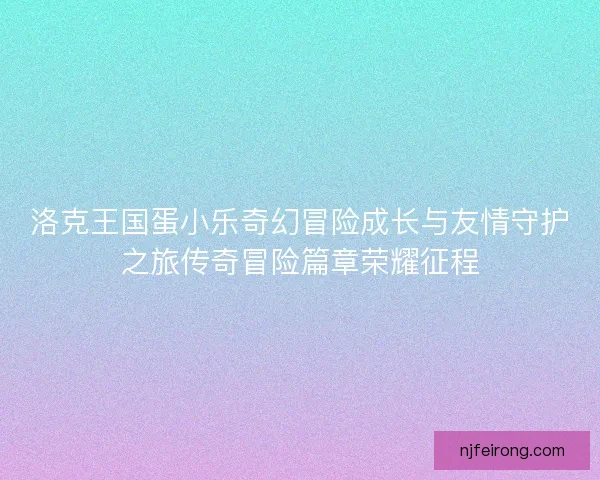 洛克王国蛋小乐奇幻冒险成长与友情守护之旅传奇冒险篇章荣耀征程