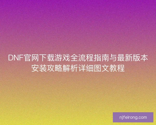 DNF官网下载游戏全流程指南与最新版本安装攻略解析详细图文教程