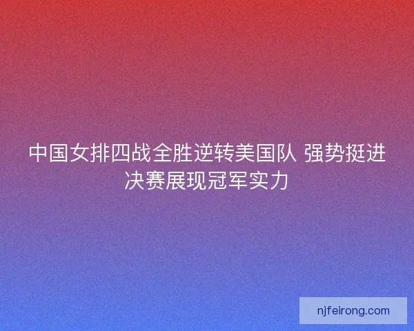 中国女排四战全胜逆转美国队 强势挺进决赛展现冠军实力