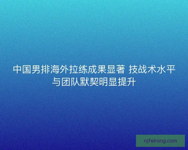 中国男排海外拉练成果显著 技战术水平与团队默契明显提升