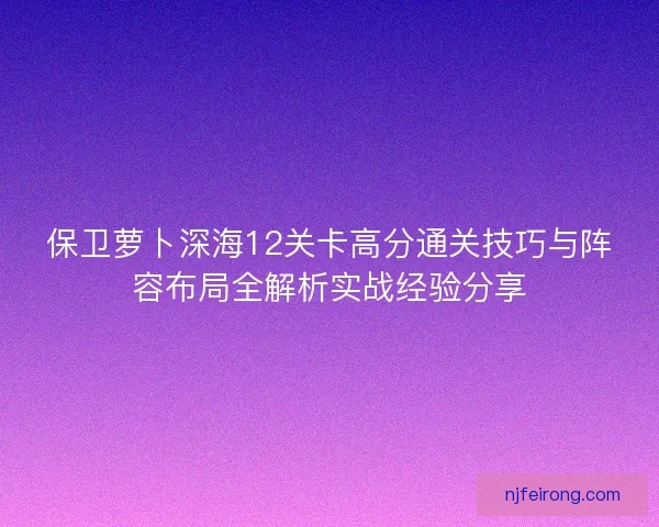 保卫萝卜深海12关卡高分通关技巧与阵容布局全解析实战经验分享 保卫萝卜深海12关卡高分通关技巧与阵容布局全解析实战经验分享