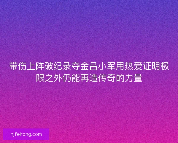 带伤上阵破纪录夺金吕小军用热爱证明极限之外仍能再造传奇的力量 带伤上阵破纪录夺金吕小军用热爱证明极限之外仍能再造传奇的力量